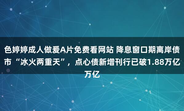 色婷婷成人做爰A片免费看网站 降息窗口期离岸债市 “冰火两重天”，点心债新增刊行已破1.88万亿